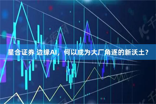 星合证券 边缘AI,何以成为大厂角逐的新沃土?