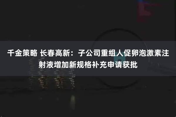 千金策略 长春高新：子公司重组人促卵泡激素注射液增加新规格补充申请获批