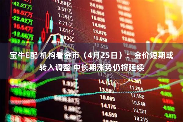 宝牛E配 机构看金市(4月25日):金价短期或转入调整 中长期涨势仍将延续