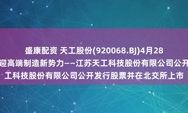盛康配资 天工股份(920068.BJ)4月28日开启新股申购，北交所迎高端制造新势力——江苏天工科技股份有限公司公开发行股票并在北交所上市