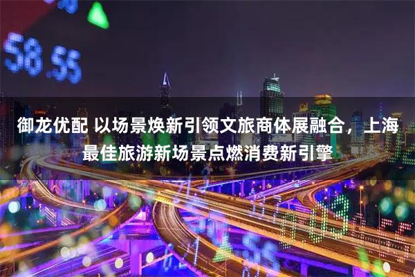 御龙优配 以场景焕新引领文旅商体展融合,上海最佳旅游新场景点燃消费新引擎