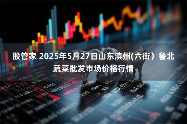 股管家 2025年5月27日山东滨州(六街)鲁北蔬菜批发市场价格行情