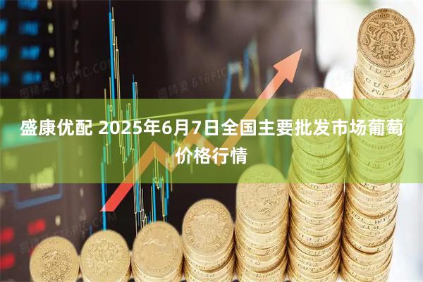 盛康优配 2025年6月7日全国主要批发市场葡萄价格行情