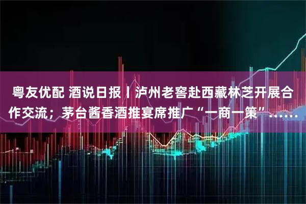 粤友优配 酒说日报丨泸州老窖赴西藏林芝开展合作交流;茅台酱香酒推宴席推广“一商一策”……