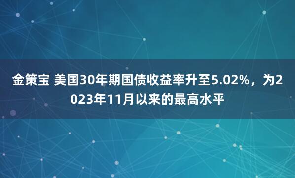 金策宝 美国30年期国债收益率升至5.02%，为2023年11月以来的最高水平