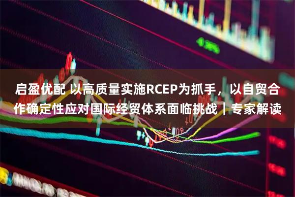 启盈优配 以高质量实施RCEP为抓手,以自贸合作确定性应对国际经贸体系面临挑战|专家解读
