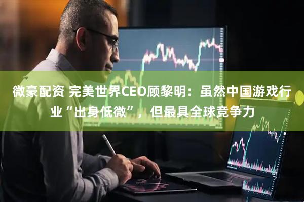 微豪配资 完美世界CEO顾黎明：虽然中国游戏行业“出身低微”，但最具全球竞争力