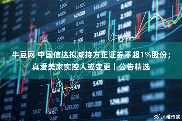 牛豆网 中国信达拟减持方正证券不超1%股份；真爱美家实控人或变更丨公告精选