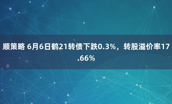 顺策略 6月6日鹤21转债下跌0.3%,转股溢价率17.66%