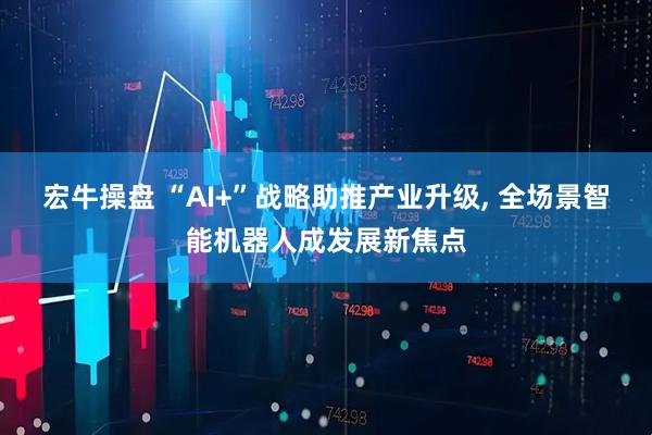 宏牛操盘 “AI+”战略助推产业升级, 全场景智能机器人成发展新焦点