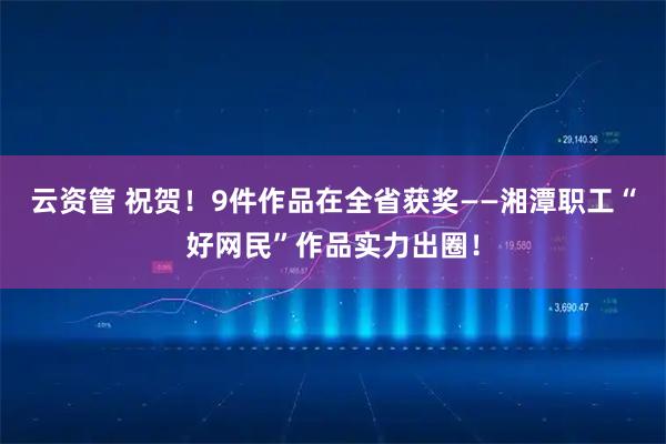 云资管 祝贺！9件作品在全省获奖——湘潭职工“好网民”作品实力出圈！