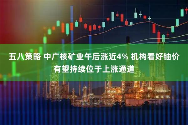 五八策略 中广核矿业午后涨近4% 机构看好铀价有望持续位于上涨通道