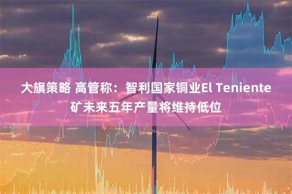 大旗策略 高管称：智利国家铜业El Teniente矿未来五年产量将维持低位