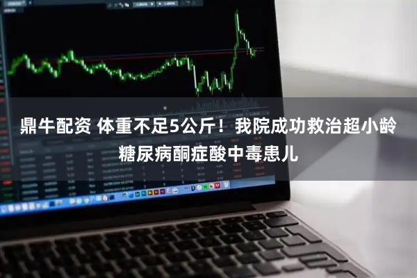 鼎牛配资 体重不足5公斤！我院成功救治超小龄糖尿病酮症酸中毒患儿