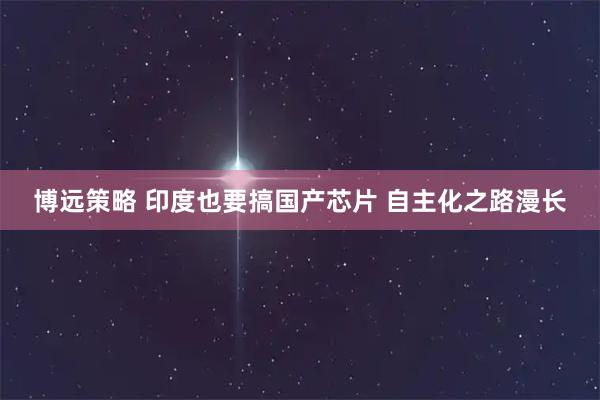 博远策略 印度也要搞国产芯片 自主化之路漫长