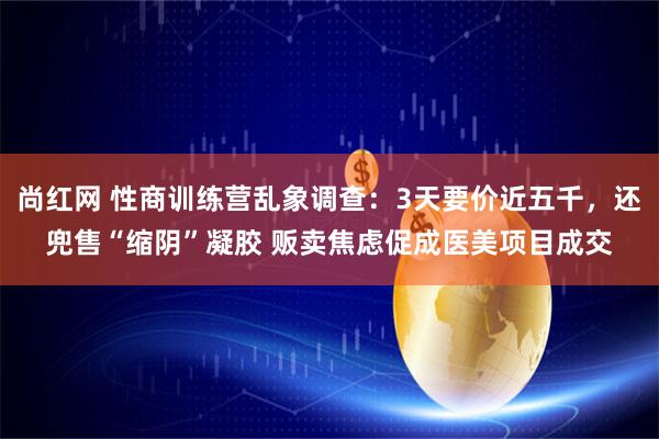 尚红网 性商训练营乱象调查：3天要价近五千，还兜售“缩阴”凝胶 贩卖焦虑促成医美项目成交