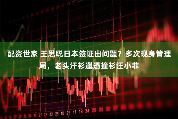 配资世家 王思聪日本签证出问题？多次现身管理局，老头汗衫邋遢撞衫汪小菲