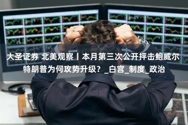 大圣证券 北美观察丨本月第三次公开抨击鲍威尔 特朗普为何攻势升级?_白宫_制度_政治