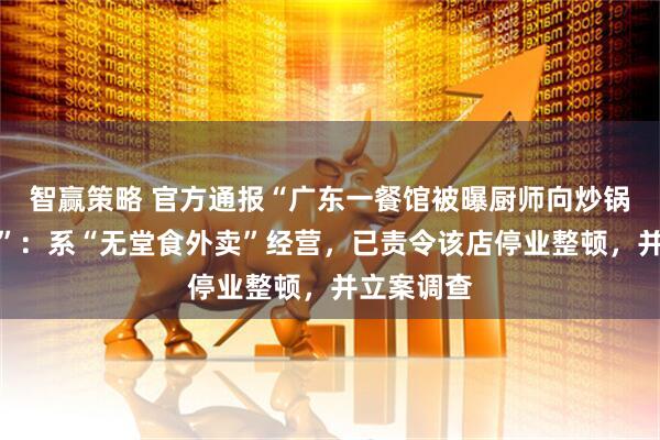 智赢策略 官方通报“广东一餐馆被曝厨师向炒锅里吐口水”：系“无堂食外卖”经营，已责令该店停业整顿，并立案调查