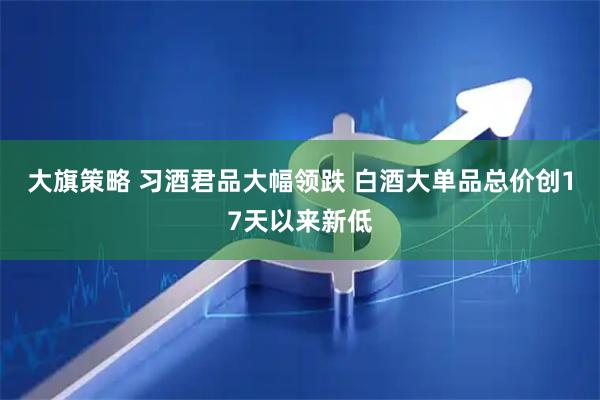 大旗策略 习酒君品大幅领跌 白酒大单品总价创17天以来新低