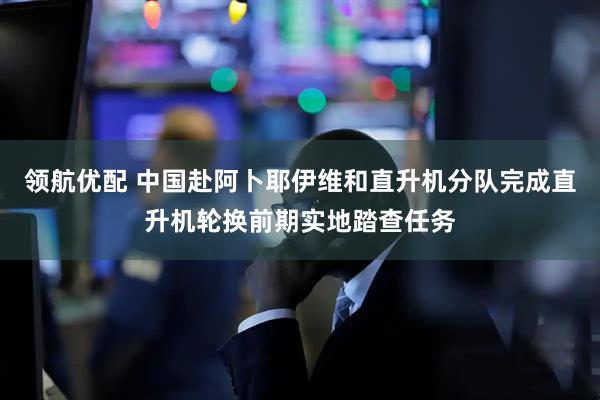 领航优配 中国赴阿卜耶伊维和直升机分队完成直升机轮换前期实地踏查任务