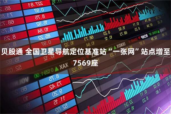 贝股通 全国卫星导航定位基准站“一张网”站点增至7569座